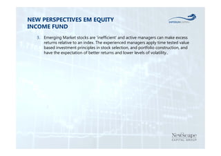 NEW PERSPECTIVES EM EQUITY 
INCOME FUND 
3. Emerging Market stocks are ‘inefficient’ and active managers can make excess 
returns relative to an index. The experienced managers apply time tested value 
based investment principles in stock selection, and portfolio construction, and 
have the expectation of better returns and lower levels of volatility.. 
 