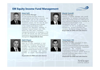 EM Equity Income Fund Management 
Eduardo Tomacelli 
Portfolio Manager 
Eduardo is Portfolio Manager with overall 
responsibility for portfolio construction and 
day to day running of the Fund. With over 27 
years experience in global equity investing, he 
worked previously at Sagitta Asset 
Management and prior to that, was 
responsible for $1.6 bn at Mercury Asset 
Management. Eduardo launched and 
managed the Mariner strategy from 2000. 
Responsible for EMEA and Latin America 
Najib El-Rayyes 
Portfolio Manager 
Najib has 15 years experience in fund 
management managing both long-only 
portfolios and systematic hedge fund 
strategies. Formerly, he was a fund manager 
at Mariner Capital Partners and prior to that, 
managed a technology and biotech 
portfolio at Sagitta Asset Management 
Ltd. 
Responsible for EMEA and Latin America 
Fahad Hassan, CFA 
Portfolio Manager 
Fahad has 11 years experience in fund 
management managing both 
retail and institutional North American Equity 
mandates for Legal and General Investment 
Management. He combines 
fundamental screening with detailed 
understanding of industry specific drivers to 
generate investment ideas. Fahad is a CFA 
institute charter holder. 
Responsible for EMEA and Latin America 
Robert Swift 
Lead Portfolio Manager 
As Lead Portfolio Manager, Robert has 
responsibility for both macro- economic and 
stock research and for the continued 
development of the fund’s strategy and 
investment process. He has over 30 years 
experience in managing money globally 
across multiple asset classes in both 
traditional and ‘alternative’ strategies. A 
Chartered Financial Analyst since 1993, 
Robert has held senior investment 
management positions in companies in the 
UK with Hill Samuel, the USA with Putnam 
Investments, and Australia with BT Investment 
Management. Responsible for Asia 
 