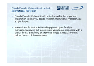 Friends Provident International Limited 
International Protector 
 Friends Provident International Limited provides this important 
information to help you decide whether International Protector Asia 
is right for you. 
 International Protector Asia can help protect your family or 
mortgage, by paying out a cash sum if you die, are diagnosed with a 
critical illness, a disability or a terminal illness at least 18 months 
before the end of the cover term. 
 