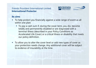 Friends Provident International Limited 
International Protector 
Its aims 
 To help protect you financially against a wide range of event as all 
within one plan: 
 To pay a cash sum if, during the cover term, you die, become 
totally and permanently disabled or are diagnosed with a 
terminal illness (described in your Policy Conditions as 
Accelerated Life Cover) or a critical illness or disability that meets 
our policy definition. 
 To allow you to alter the cover level or add new types of cover as 
your protection needs change. Any additional cover will be subject 
to evidence of insurability at the time. 
 