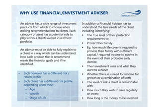 WHY USE FINANCIAL/INVESTMENT ADVISER 
An adviser has a wide range of investment 
products from which to choose when 
making recommendations to clients. Each 
category of asset has a potential role to 
play within a clients overall investment 
portfolio. 
An advisor must be able to fully explain to 
a client in a way which can be understand, 
how each product that is recommend 
meets the financial goals and if he 
identified. 
In addition a Financial Advisor has to 
understand the true needs of the client 
including identifying: 
 The true level of their protection 
requirements to: 
 Protect their family 
 Eg. how much life cover is required to 
provide their family with sufficient 
capital / required income to survive in 
the event of their probable early 
demise. 
 Their investment aims and what they 
want to achieve 
 Whether there is a need for income for 
growth or a combination of both. 
 The level of risk a client is comfortable 
with 
 How much they wish to save regularly 
or invest 
 How long is the money to be invested 
• Each however has a different risk / 
return profile 
• Each client has a different risk profile 
depending upon their: 
– Age 
– Wealth 
– Stage of Life 
