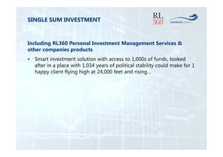 SINGLE SUM INVESTMENT 
Including RL360 Personal Investment Management Services & 
other companies products 
• Smart investment solution with access to 1,000s of funds, looked 
after in a place with 1,034 years of political stability could make for 1 
happy client flying high at 24,000 feet and rising… 
 