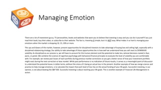Managing Emotion
There are a lot of investment gurus, TV personalities, books and websites that want you to believe that investing is easy and you can do it yourself if you just
read their book, buy their video, or subscribe to their website. The fact is, investing IS simple, but it is NOT easy. What makes it so hard is managing your
emotions when the market is dropping 10, 15, 20% or more.
The ups and downs of the market, however, present opportunities for disciplined investors to take advantage of buying low and selling high, especially with a
disciplined rebalancing strategy. Our ability to take advantage of these opportunities lies in how well we understand how you will react to DOWNSIDE
volatility. As disciplined as our process is, we still have to account for this human element and the potential to make less rational decisions rooted in fear,
panic, or greed. We combine the science of cognitive psychology with behavioral finance principles to evaluate the level of volatility you are comfortable
with. For example, we review past losses of each portfolio during previous market corrections so you get a better sense of how your investment portfolio
might react during the next correction or bear market. While past performance is no indication of future results, it serves as a meaningful point of discussion
to understand the potential losses in dollar terms, without the stress of it being an actual loss in the present. Another example of how we merge science and
practice to help manage emotions, is to calculate the impact that each level of loss has on the actual funding of your life goals. Successful investing, in our
opinion, is not about beating the S&P 500. Successful investing is about reaching your life goals. This is another example of Financial Life Management in
action.
 