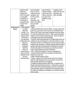 that you could
either buy
property and
rent it, buy stock
in real estate
companies, or
buy shares in
companies that
invest in real
estate.
you are making
(how much you
charge, how you
advertise, etc.),
it’s like running
your own
business: it can
take a lot of effort,
but you might
enjoy it
ups and downs
-Being a landlord
can be very hard
-Risk is only low if
you stay in real
estate for a long
time
investing in real
estate and the more
experience you
have, the better
Retirement	
Plans	
A plan designed
to create
retirement
savings. You
may be able to
deposit money
directly from
your paycheck
before taxes are
taken out.
Sometimes,
employers
match the
amount of
money that you
take out of your
paycheck to put
into your
retirement plan.
Types:
-Individual Retirement Accounts (IRAs): a group of plans that
allow you to put some of your income into a retirement fund
that you don’t have to pay taxes (at regular income tax rates)
on until you withdraw your money. These accounts allow the
holder to invest money however they like. Some (or all) IRA
contributions may also be tax deductible.
-Roth IRA: offers total exemption from federal taxes when you
withdraw to pay for retirement or a first home (there is no tax
deduction up front on contributions). It can be used for certain
expenses like education or medical expenses without having a
penalty, although all earnings that are withdrawn must have
income taxes paid on them unless you are 59 and a half or
older. Not all taxpayers can have a Roth IRA.
-401 K: offered by employers, has tax advantages and
corporate matching (when your employer contributes the
same amount you do).
-403B: nonprofit version of 401K
-Keogh: a special kind of IRA that also works as a pension
plan for a self-employed who can put aside a lot more than
what the IRA requires you to contribute
-Simplified Employee Pension (SEP) Plan: a special kind of
Keogh-individual retirement account. These kinds of account
were made so that small businesses could set up retirement
plans that were easier to manage than normal pension plans
are. Both the employee and employer can contribute to these
kinds of plans
	
 