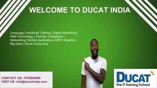 WELCOME TO DUCAT INDIA
Language | Industrial Training | Digital Marketing |
Web Technology | Testing+ | Database |
Networking | Mobile Application | ERP | Graphic |
Big Data | Cloud Computing
CONTACT US: 7070905090
VISIT US: info@ducatindia.com
 
