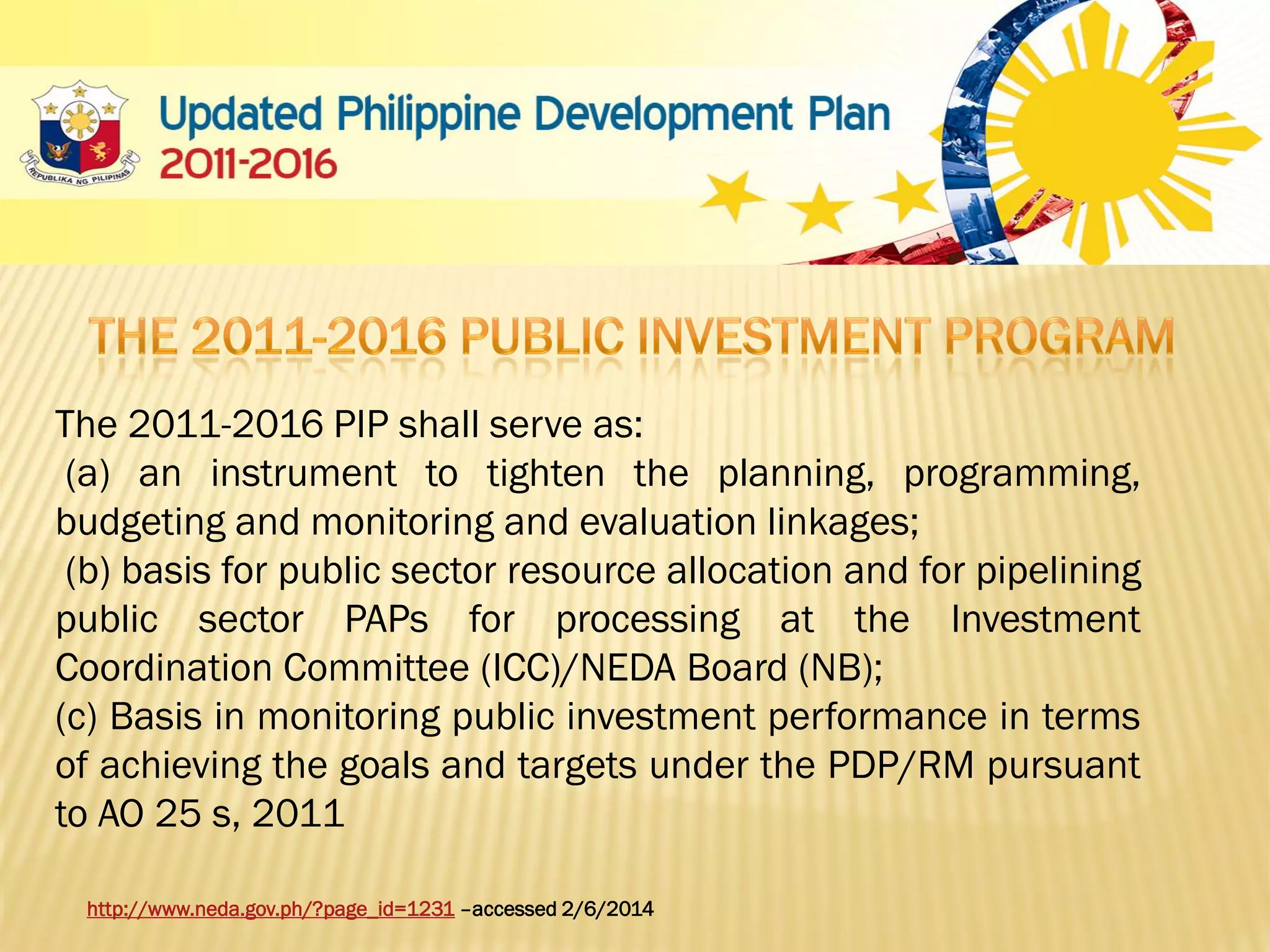 The 2011-2016 PIP shall serve as:
(a) an instrument to tighten the planning, programming,
budgeting and monitoring and evaluation linkages;
(b) basis for public sector resource allocation and for pipelining
public sector PAPs for processing at the Investment
Coordination Committee (ICC)/NEDA Board (NB);
(c) Basis in monitoring public investment performance in terms
of achieving the goals and targets under the PDP/RM pursuant
to AO 25 s, 2011
http://www.neda.gov.ph/?page_id=1231 –accessed 2/6/2014

 