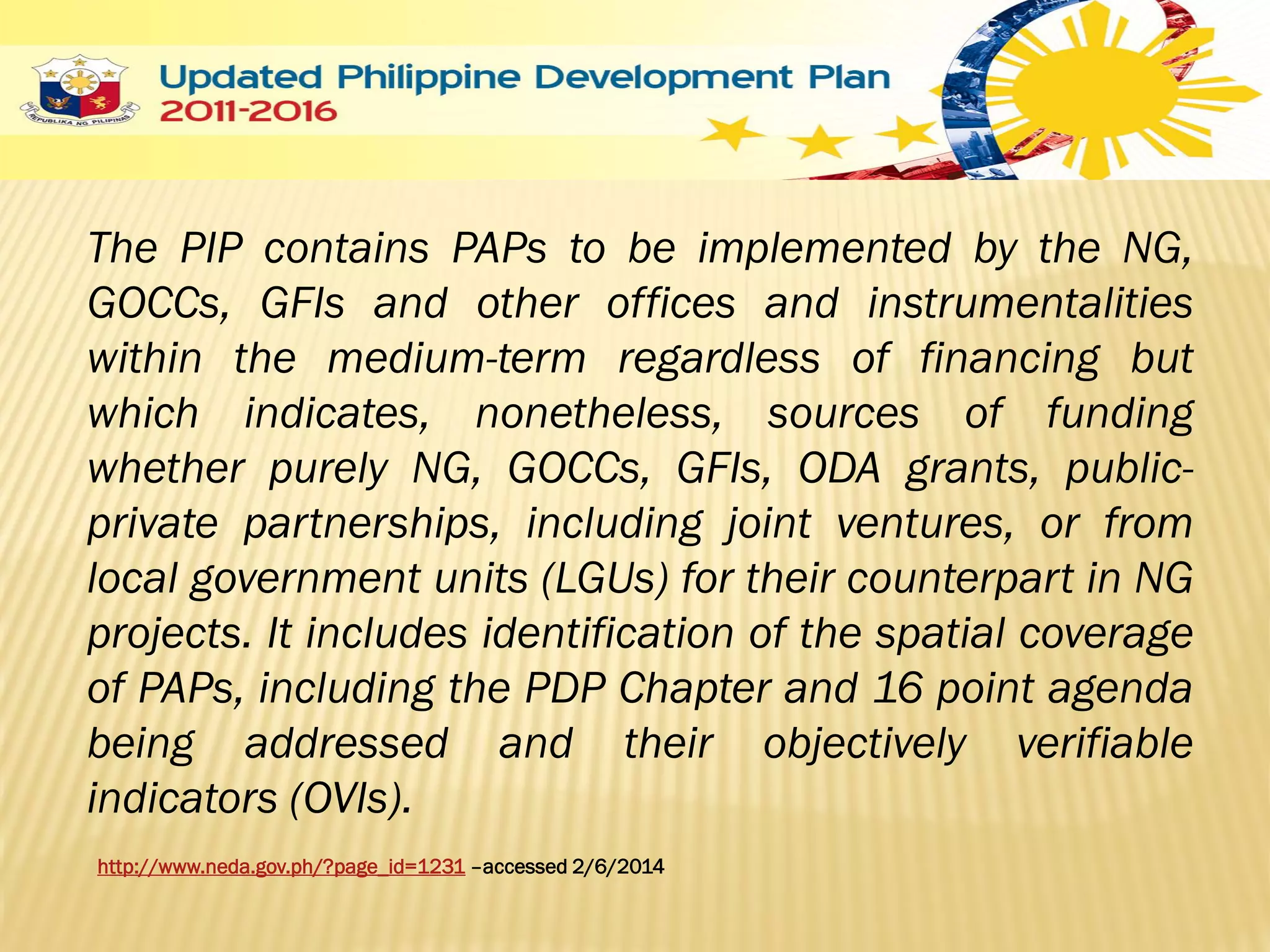 The PIP contains PAPs to be implemented by the NG,
GOCCs, GFIs and other offices and instrumentalities
within the medium-term regardless of financing but
which indicates, nonetheless, sources of funding
whether purely NG, GOCCs, GFIs, ODA grants, publicprivate partnerships, including joint ventures, or from
local government units (LGUs) for their counterpart in NG
projects. It includes identification of the spatial coverage
of PAPs, including the PDP Chapter and 16 point agenda
being addressed and their objectively verifiable
indicators (OVIs).
http://www.neda.gov.ph/?page_id=1231 –accessed 2/6/2014

 