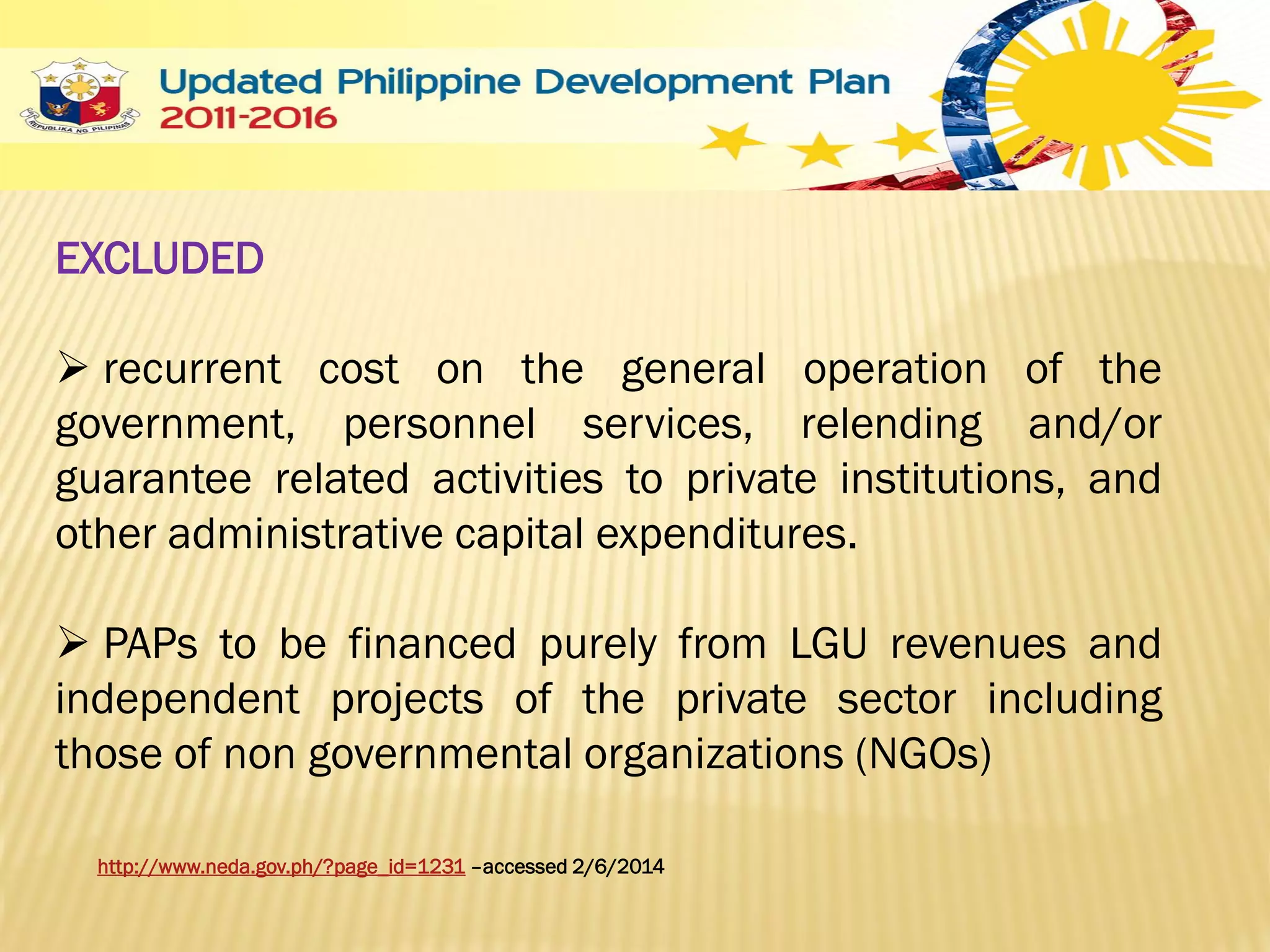 EXCLUDED
 recurrent cost on the general operation of the
government, personnel services, relending and/or
guarantee related activities to private institutions, and
other administrative capital expenditures.
 PAPs to be financed purely from LGU revenues and
independent projects of the private sector including
those of non governmental organizations (NGOs)
http://www.neda.gov.ph/?page_id=1231 –accessed 2/6/2014

 