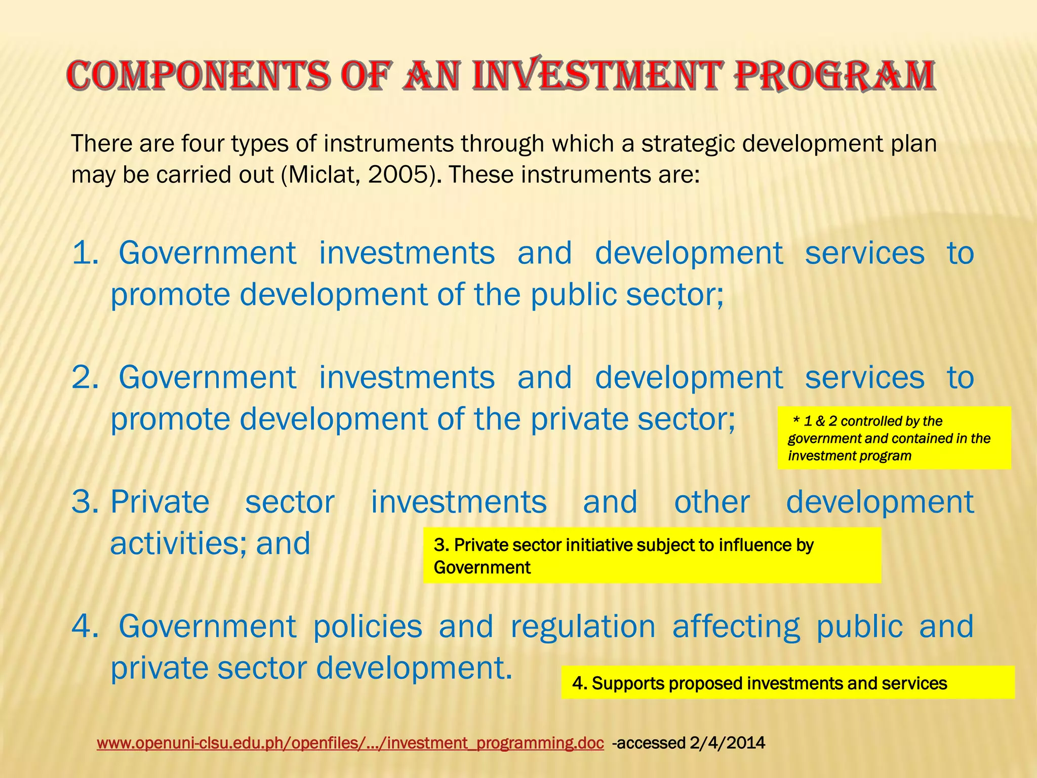There are four types of instruments through which a strategic development plan
may be carried out (Miclat, 2005). These instruments are:

1. Government investments and development services to
promote development of the public sector;
2. Government investments and development services to
* 1 & 2 controlled by the
promote development of the private sector;
government and contained in the
investment program

3. Private sector
activities; and

investments

and

other

development

3. Private sector initiative subject to influence by
Government

4. Government policies and regulation affecting public and
private sector development.
4. Supports proposed investments and services
www.openuni-clsu.edu.ph/openfiles/.../investment_programming.doc -accessed 2/4/2014

 