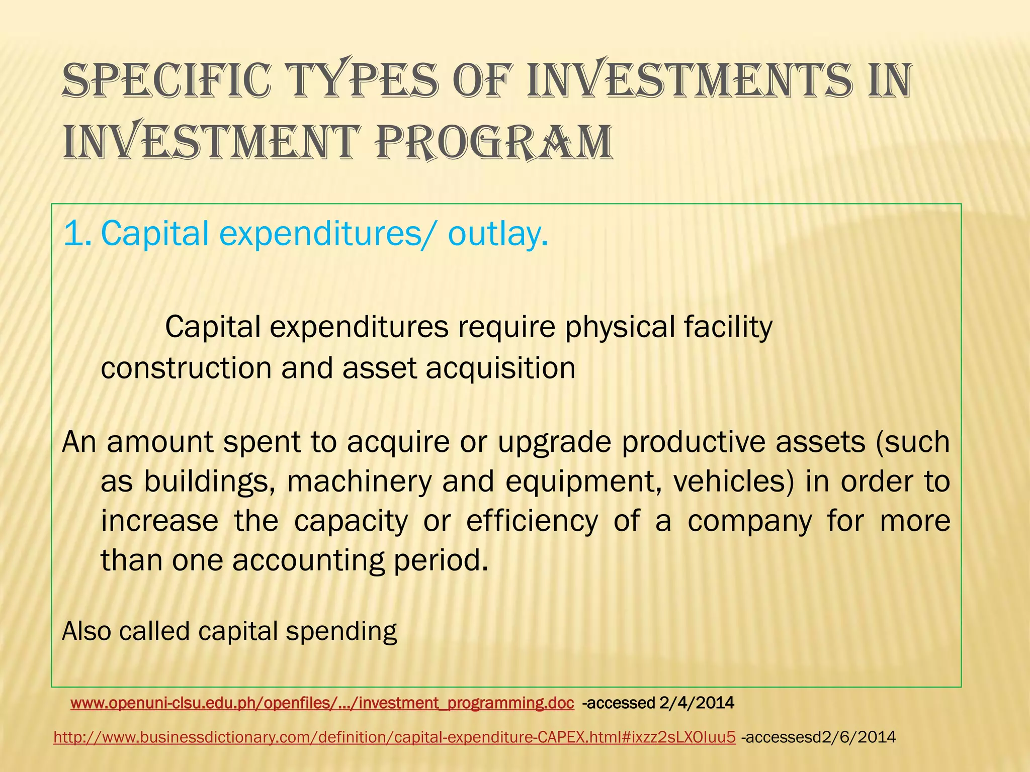 SPECIFIC TYPES OF INVESTMENTS IN
INVESTMENT PROGRAM
1. Capital expenditures/ outlay.
Capital expenditures require physical facility
construction and asset acquisition
An amount spent to acquire or upgrade productive assets (such
as buildings, machinery and equipment, vehicles) in order to
increase the capacity or efficiency of a company for more
than one accounting period.
Also called capital spending
www.openuni-clsu.edu.ph/openfiles/.../investment_programming.doc -accessed 2/4/2014

http://www.businessdictionary.com/definition/capital-expenditure-CAPEX.html#ixzz2sLXOIuu5 -accessesd2/6/2014

 