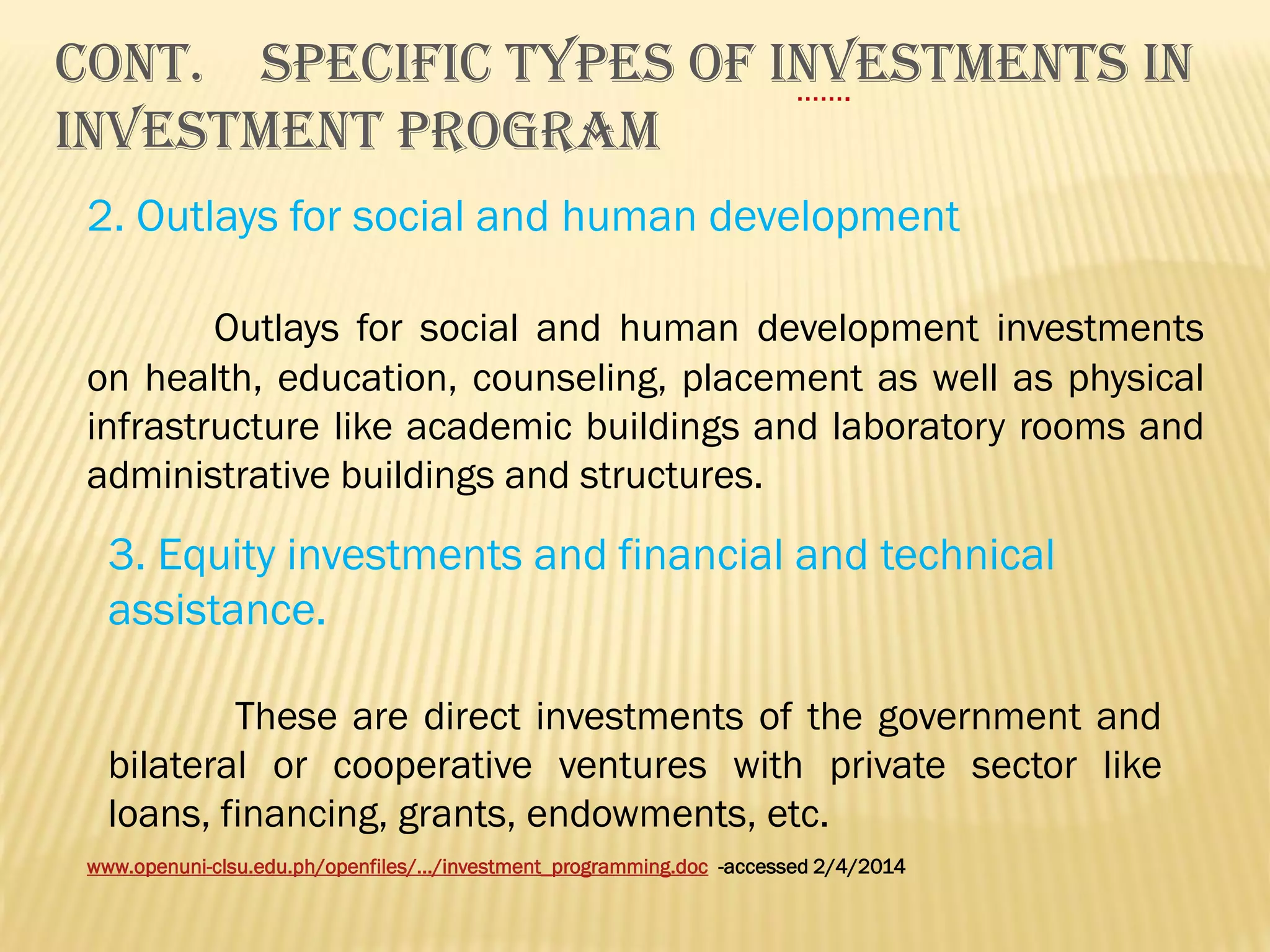 Cont. SPECIFIC TYPES OF INVESTMENTS IN
…….
INVESTMENT PROGRAM
2. Outlays for social and human development
Outlays for social and human development investments
on health, education, counseling, placement as well as physical
infrastructure like academic buildings and laboratory rooms and
administrative buildings and structures.

3. Equity investments and financial and technical
assistance.
These are direct investments of the government and
bilateral or cooperative ventures with private sector like
loans, financing, grants, endowments, etc.
www.openuni-clsu.edu.ph/openfiles/.../investment_programming.doc -accessed 2/4/2014

 