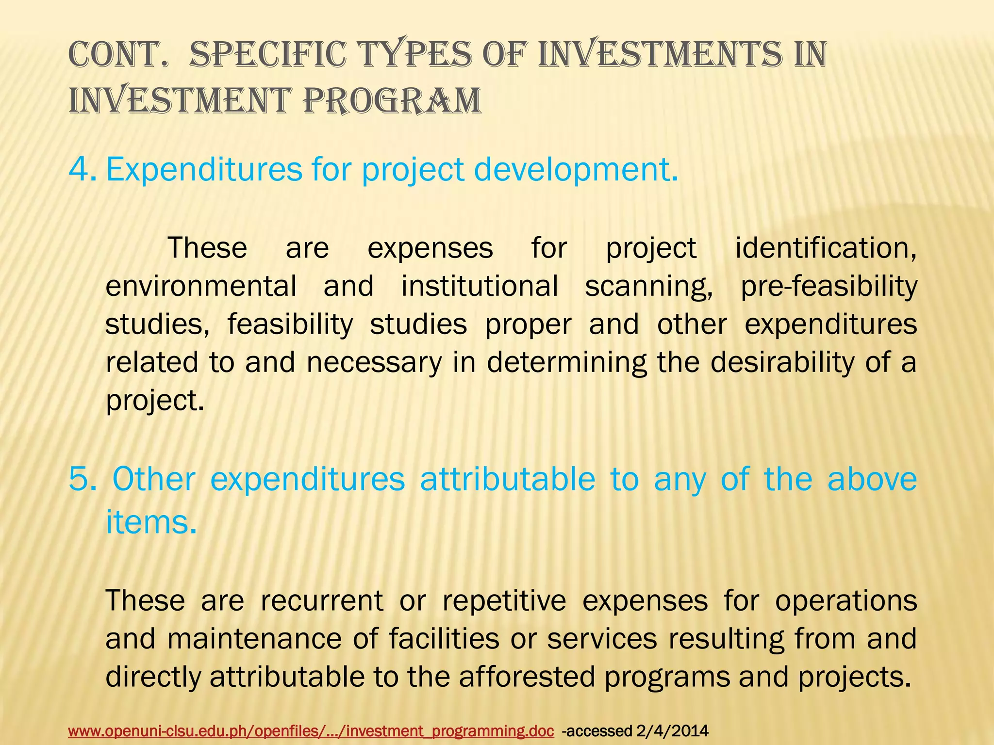 Cont. SPECIFIC TYPES OF INVESTMENTS IN
INVESTMENT PROGRAM
4. Expenditures for project development.
These are expenses for project identification,
environmental and institutional scanning, pre-feasibility
studies, feasibility studies proper and other expenditures
related to and necessary in determining the desirability of a
project.

5. Other expenditures attributable to any of the above
items.
These are recurrent or repetitive expenses for operations
and maintenance of facilities or services resulting from and
directly attributable to the afforested programs and projects.
www.openuni-clsu.edu.ph/openfiles/.../investment_programming.doc -accessed 2/4/2014

 