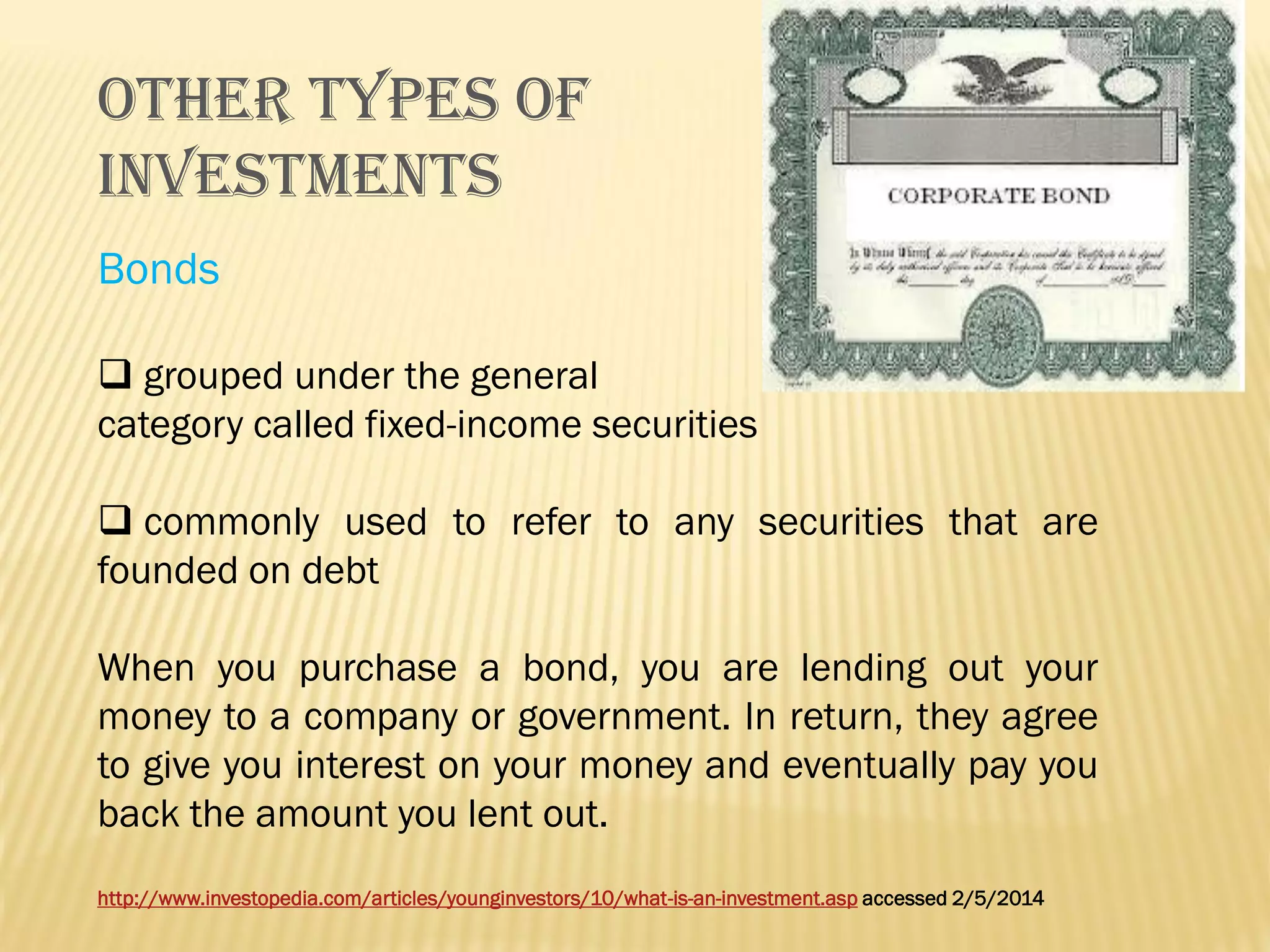 OTHER TYPES OF
INVESTMENTS
Bonds
 grouped under the general
category called fixed-income securities

 commonly used to refer to any securities that are
founded on debt
When you purchase a bond, you are lending out your
money to a company or government. In return, they agree
to give you interest on your money and eventually pay you
back the amount you lent out.
http://www.investopedia.com/articles/younginvestors/10/what-is-an-investment.asp accessed 2/5/2014

 