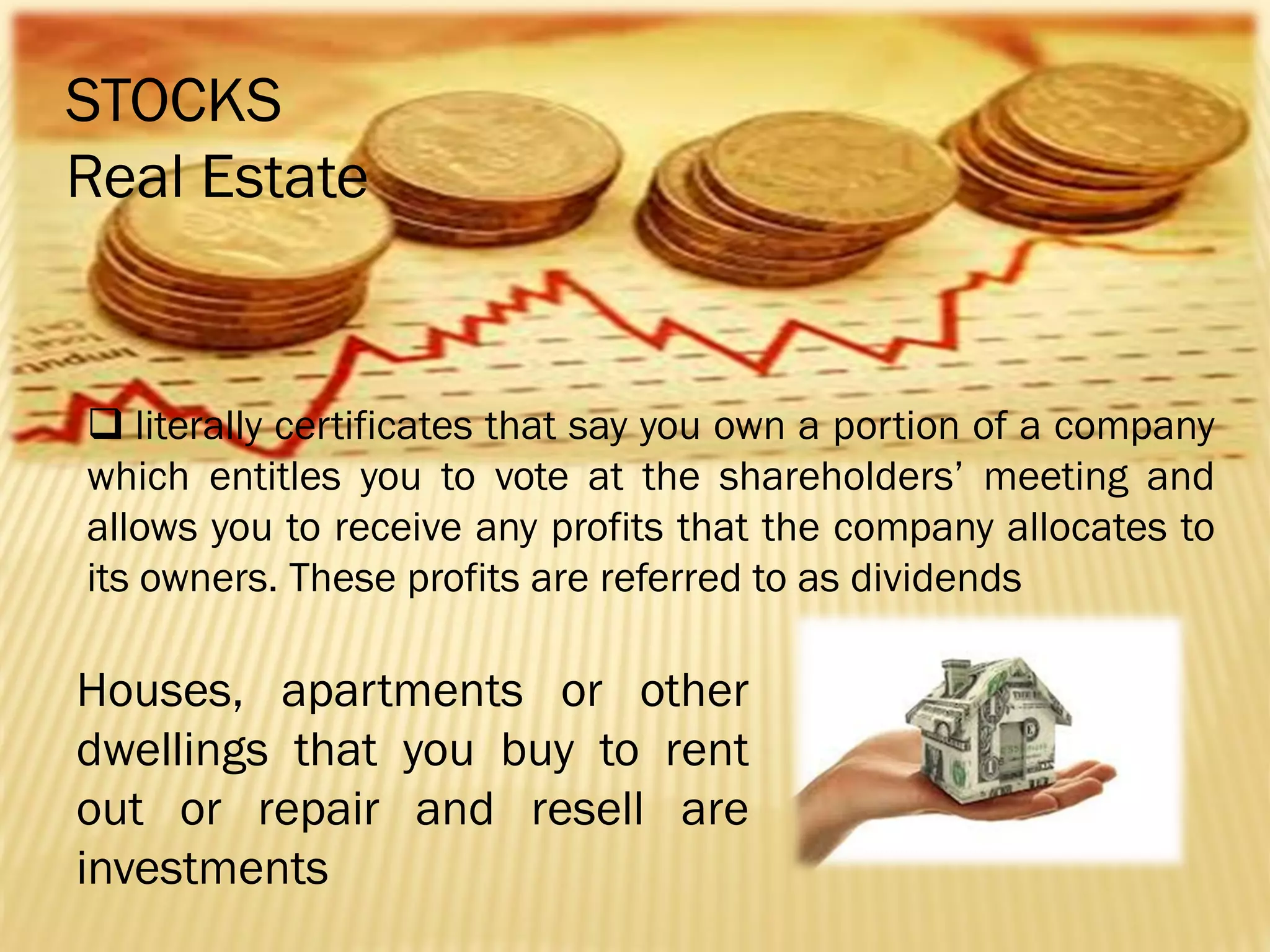STOCKS
Real Estate

 literally certificates that say you own a portion of a company
which entitles you to vote at the shareholders’ meeting and
allows you to receive any profits that the company allocates to
its owners. These profits are referred to as dividends

Houses, apartments or other
dwellings that you buy to rent
out or repair and resell are
investments

 