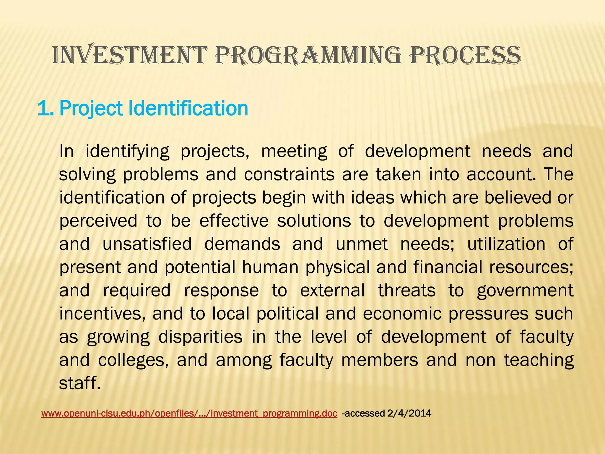 INVESTMENT PROGRAMMING PROCESS
1. Project Identification
In identifying projects, meeting of development needs and
solving problems and constraints are taken into account. The
identification of projects begin with ideas which are believed or
perceived to be effective solutions to development problems
and unsatisfied demands and unmet needs; utilization of
present and potential human physical and financial resources;
and required response to external threats to government
incentives, and to local political and economic pressures such
as growing disparities in the level of development of faculty
and colleges, and among faculty members and non teaching
staff.
www.openuni-clsu.edu.ph/openfiles/.../investment_programming.doc -accessed 2/4/2014

 