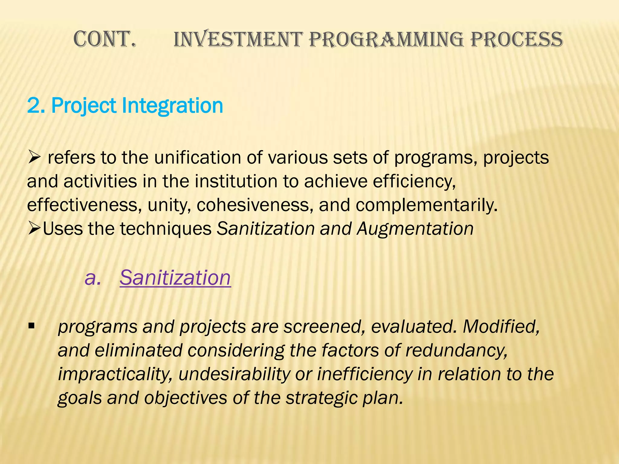 Cont.

INVESTMENT PROGRAMMING PROCESS

2. Project Integration
 refers to the unification of various sets of programs, projects
and activities in the institution to achieve efficiency,
effectiveness, unity, cohesiveness, and complementarily.
Uses the techniques Sanitization and Augmentation

a. Sanitization


programs and projects are screened, evaluated. Modified,
and eliminated considering the factors of redundancy,
impracticality, undesirability or inefficiency in relation to the
goals and objectives of the strategic plan.

 