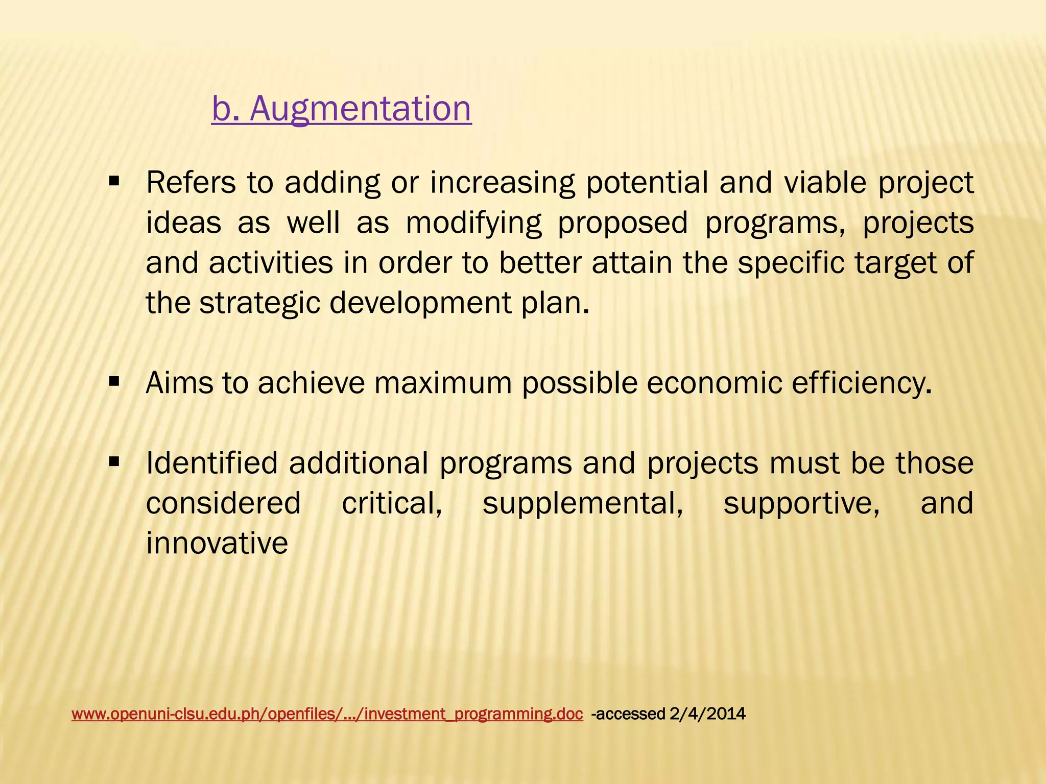 b. Augmentation
 Refers to adding or increasing potential and viable project
ideas as well as modifying proposed programs, projects
and activities in order to better attain the specific target of
the strategic development plan.
 Aims to achieve maximum possible economic efficiency.
 Identified additional programs and projects must be those
considered critical, supplemental, supportive, and
innovative

www.openuni-clsu.edu.ph/openfiles/.../investment_programming.doc -accessed 2/4/2014

 