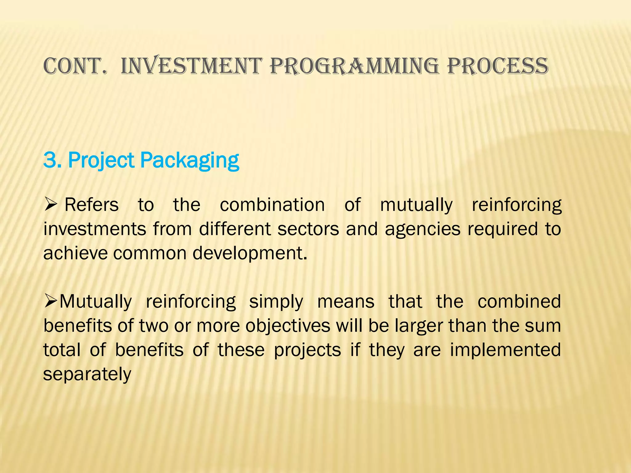 Cont. INVESTMENT PROGRAMMING PROCESS

3. Project Packaging
 Refers to the combination of mutually reinforcing
investments from different sectors and agencies required to
achieve common development.
Mutually reinforcing simply means that the combined
benefits of two or more objectives will be larger than the sum
total of benefits of these projects if they are implemented
separately

 
