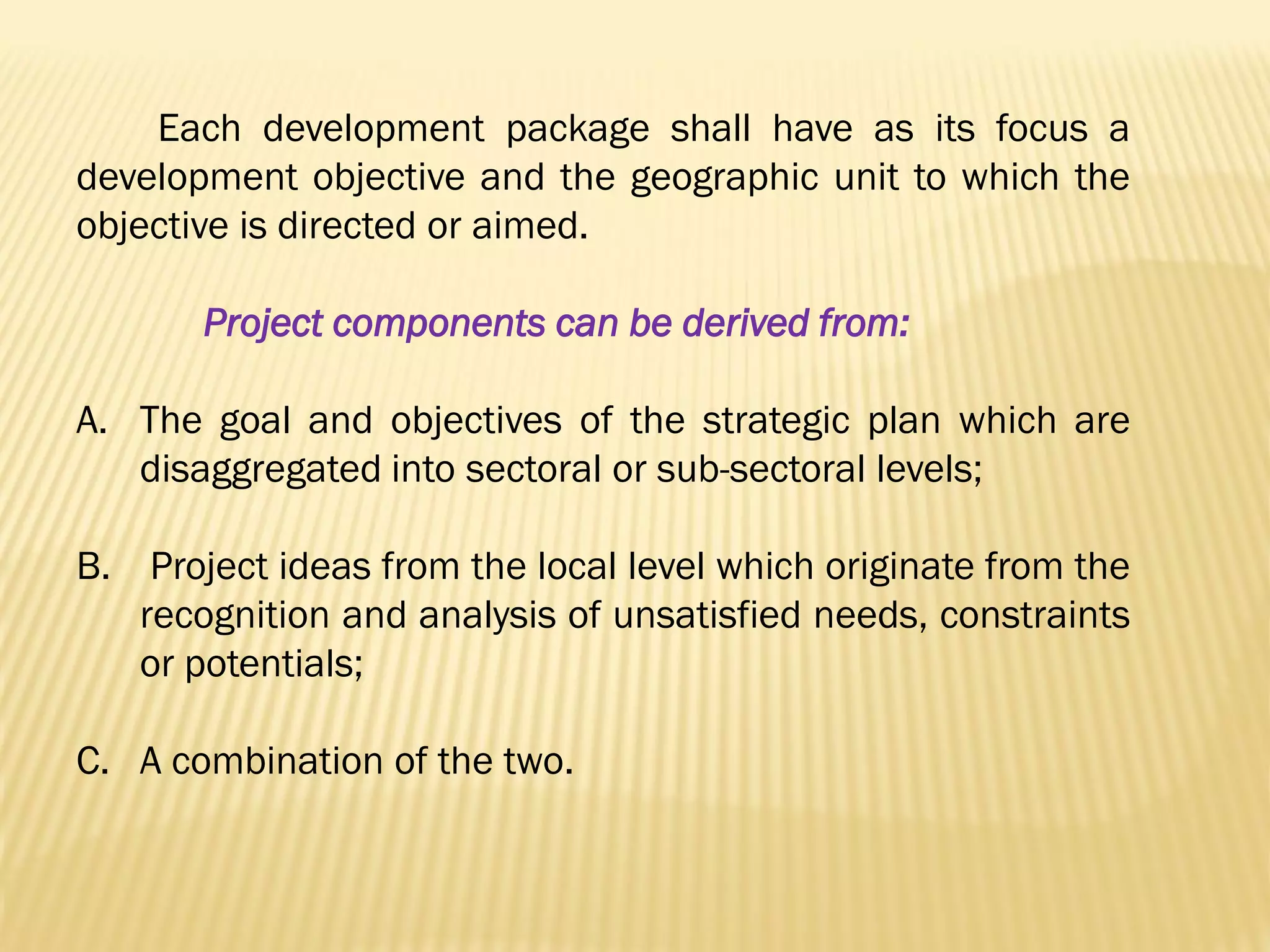 Each development package shall have as its focus a
development objective and the geographic unit to which the
objective is directed or aimed.
Project components can be derived from:
A. The goal and objectives of the strategic plan which are
disaggregated into sectoral or sub-sectoral levels;
B. Project ideas from the local level which originate from the
recognition and analysis of unsatisfied needs, constraints
or potentials;
C. A combination of the two.

 
