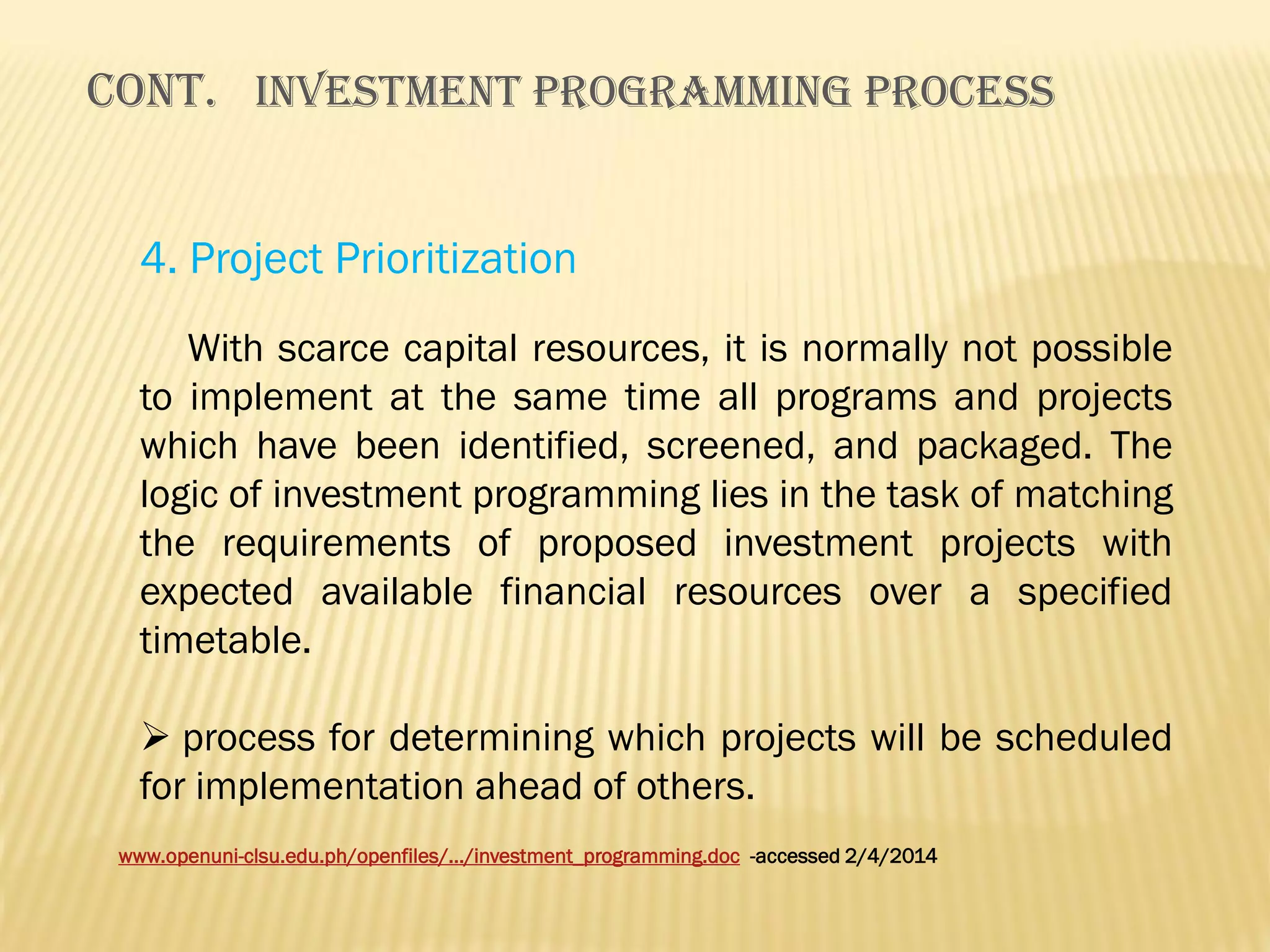 Cont. INVESTMENT PROGRAMMING PROCESS
4. Project Prioritization
With scarce capital resources, it is normally not possible
to implement at the same time all programs and projects
which have been identified, screened, and packaged. The
logic of investment programming lies in the task of matching
the requirements of proposed investment projects with
expected available financial resources over a specified
timetable.
 process for determining which projects will be scheduled
for implementation ahead of others.
www.openuni-clsu.edu.ph/openfiles/.../investment_programming.doc -accessed 2/4/2014

 