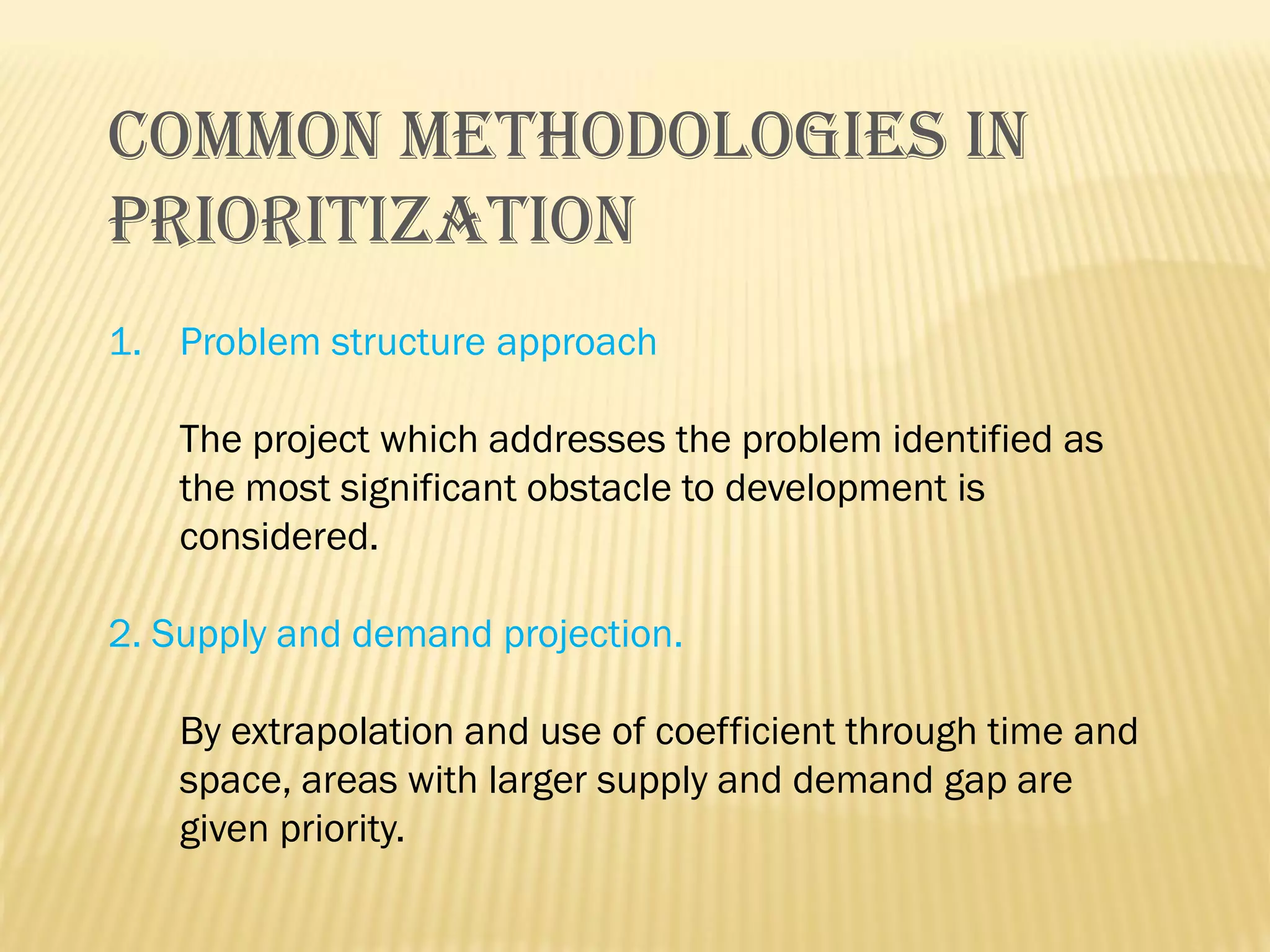COMMON METHODOLOGIES IN
PRIORITIZATION
1. Problem structure approach
The project which addresses the problem identified as
the most significant obstacle to development is
considered.
2. Supply and demand projection.
By extrapolation and use of coefficient through time and
space, areas with larger supply and demand gap are
given priority.

 