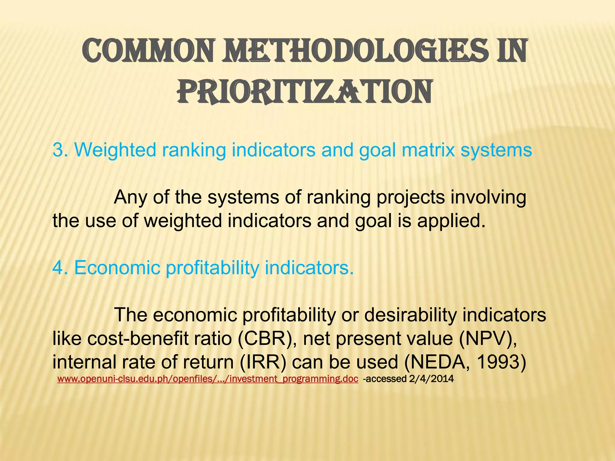 COMMON METHODOLOGIES IN
PRIORITIZATION
3. Weighted ranking indicators and goal matrix systems
Any of the systems of ranking projects involving
the use of weighted indicators and goal is applied.
4. Economic profitability indicators.
The economic profitability or desirability indicators
like cost-benefit ratio (CBR), net present value (NPV),
internal rate of return (IRR) can be used (NEDA, 1993)
www.openuni-clsu.edu.ph/openfiles/.../investment_programming.doc -accessed 2/4/2014

 