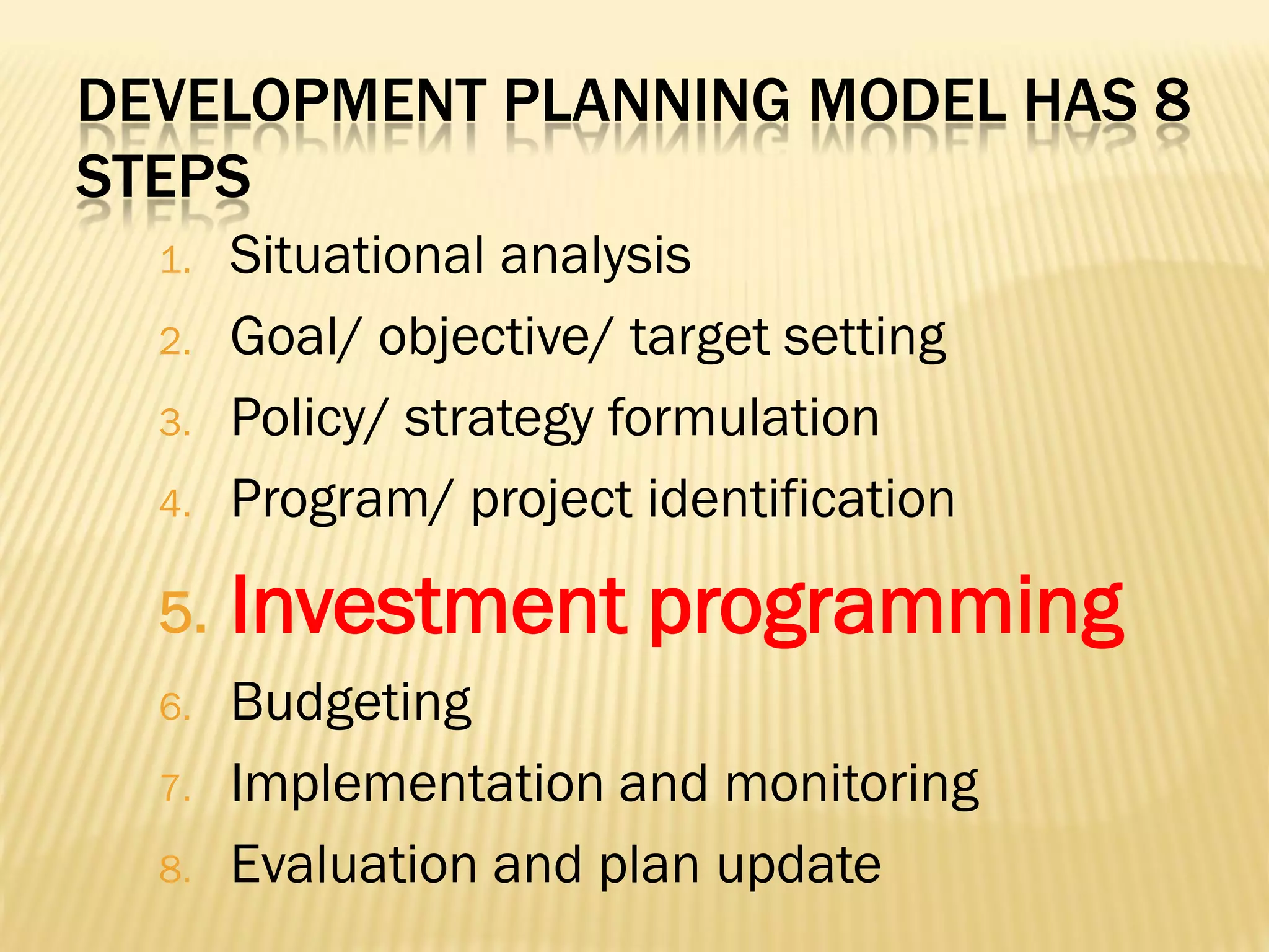 DEVELOPMENT PLANNING MODEL HAS 8
STEPS

4.

Situational analysis
Goal/ objective/ target setting
Policy/ strategy formulation
Program/ project identification

5.

Investment programming

1.

2.
3.

6.
7.
8.

Budgeting
Implementation and monitoring
Evaluation and plan update

 