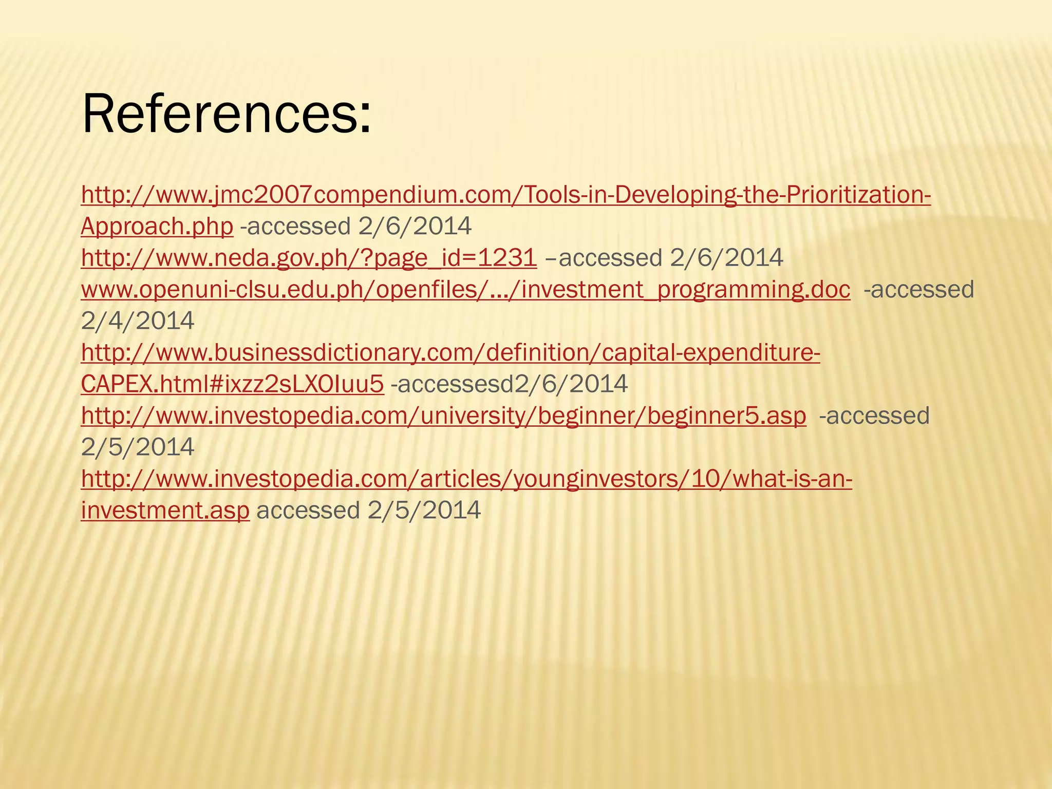 References:
http://www.jmc2007compendium.com/Tools-in-Developing-the-PrioritizationApproach.php -accessed 2/6/2014
http://www.neda.gov.ph/?page_id=1231 –accessed 2/6/2014
www.openuni-clsu.edu.ph/openfiles/.../investment_programming.doc -accessed
2/4/2014
http://www.businessdictionary.com/definition/capital-expenditureCAPEX.html#ixzz2sLXOIuu5 -accessesd2/6/2014
http://www.investopedia.com/university/beginner/beginner5.asp -accessed
2/5/2014
http://www.investopedia.com/articles/younginvestors/10/what-is-aninvestment.asp accessed 2/5/2014

 
