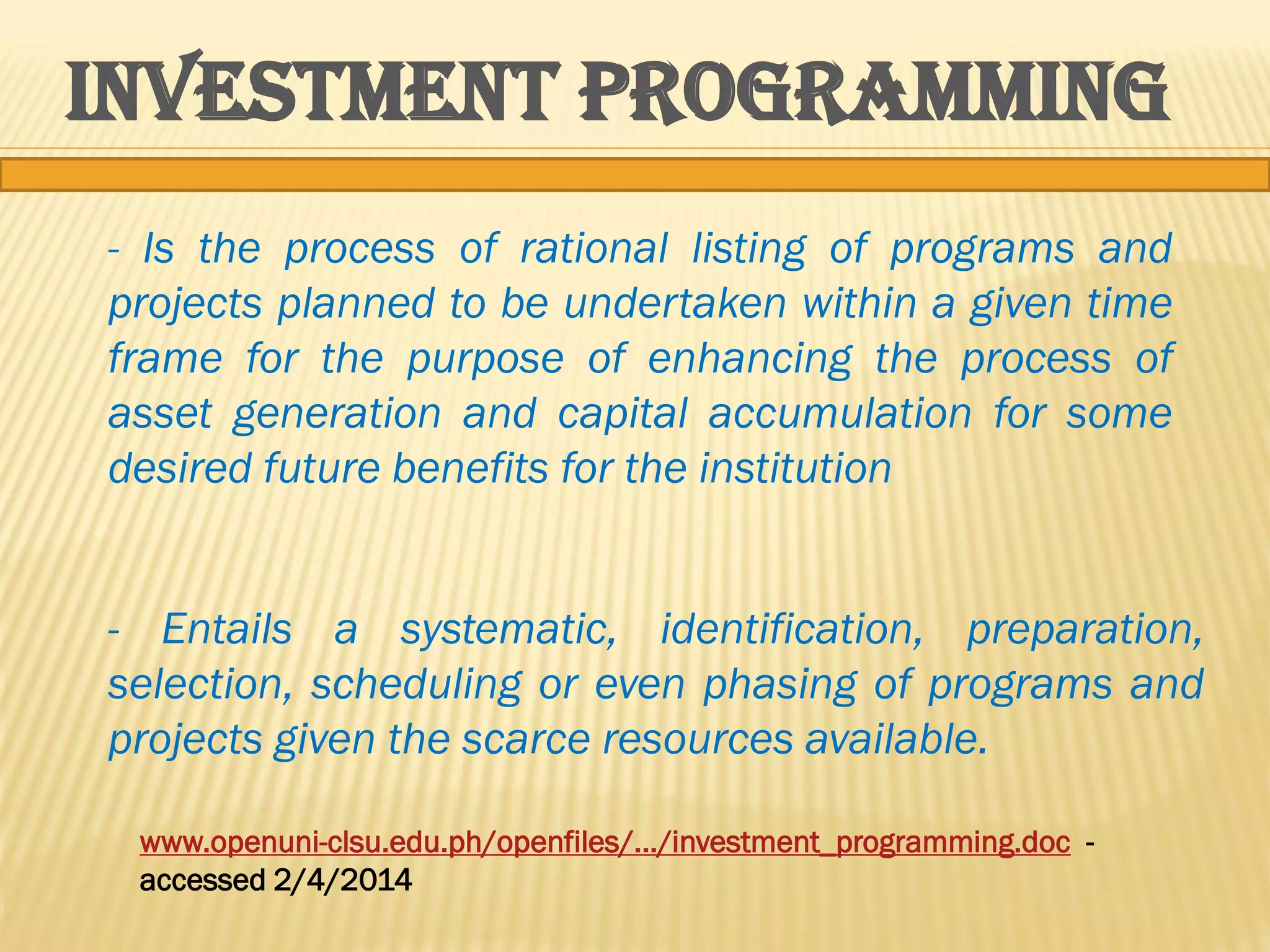 INVESTMENT PROGRAMMING
- Is the process of rational listing of programs and
projects planned to be undertaken within a given time
frame for the purpose of enhancing the process of
asset generation and capital accumulation for some
desired future benefits for the institution
- Entails a systematic, identification, preparation,
selection, scheduling or even phasing of programs and
projects given the scarce resources available.
www.openuni-clsu.edu.ph/openfiles/.../investment_programming.doc accessed 2/4/2014

 