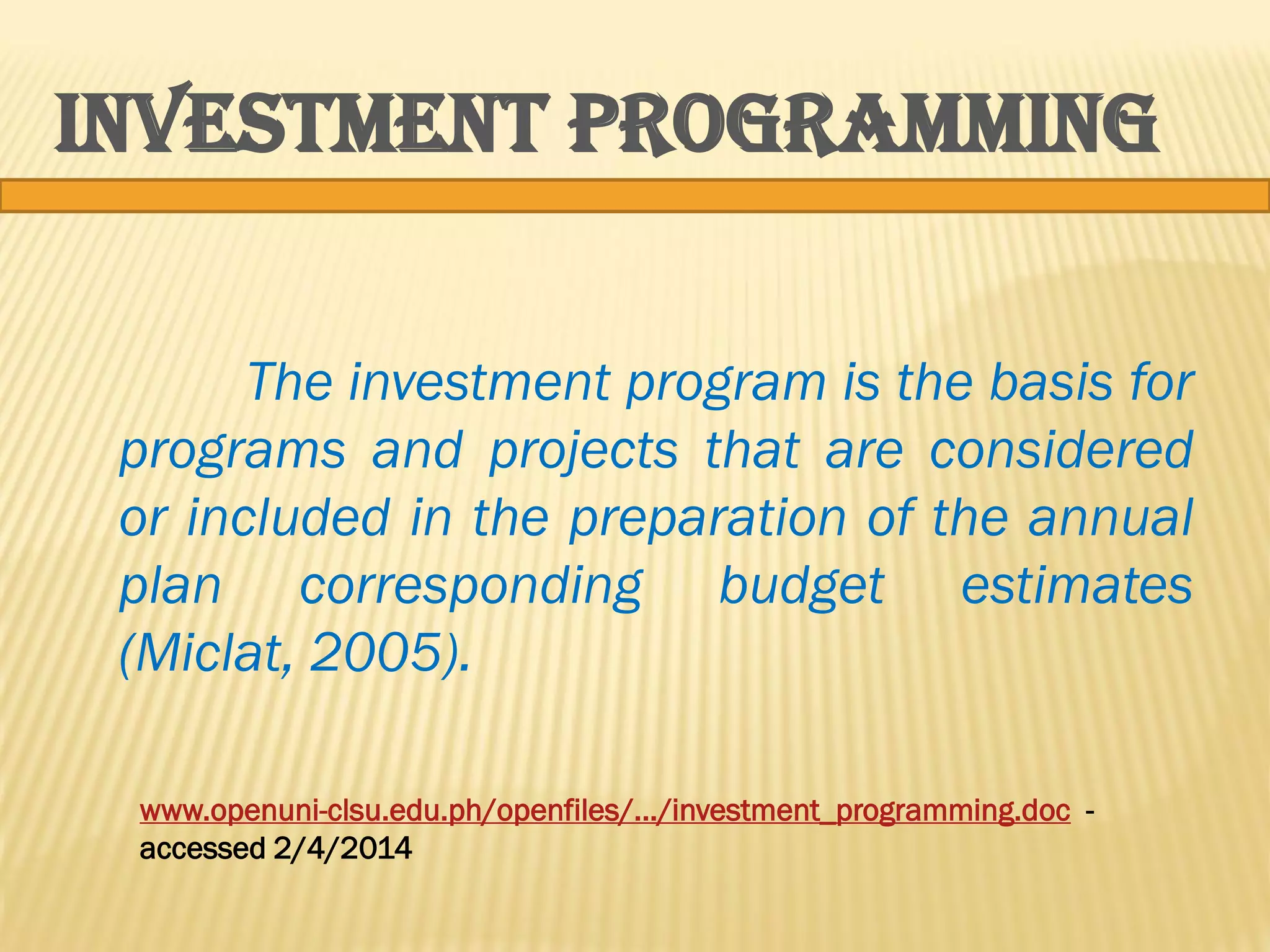 INVESTMENT PROGRAMMING
The investment program is the basis for
programs and projects that are considered
or included in the preparation of the annual
plan corresponding budget estimates
(Miclat, 2005).
www.openuni-clsu.edu.ph/openfiles/.../investment_programming.doc accessed 2/4/2014

 
