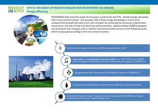 KYIVENERGO fully meet the needs of consumers in electricity and 75% - of heat energy. Darnytska
CHP (‘’Euro-reconstructsiya’’ LLC) provides 25% of heat energy. Kyivenergo is a joint stock
company that provides Kyiv with a full cycle of power by combining the processes of generation,
transmission and sale of heat and electricity, and incineration. Approximately 12,000 employees
are working for the company, and its material and technical base consists of the following assets
which are grouped according to the main areas of activity:
Distribution and supply of electricity: 13000 km power grids 0.4-110 kV.
Cogeneration or combined heat and power (CHP): two ( "CHP") with a total installed
electrical capacity of 1200 MW and the total installed thermal capacity of 3,614HKal / h.
Heat generation, boiler houses with an installed heat capacity of 5,096Hkal / h
Transportation and distribution networks of heat: 2600 km in two-pipe dimension.
Incineration of waste, the plant "Energy", with an annual capacity of 250,000 tons of waste
incineration and heat power installed 25Hkal / year.
KYIV IS THE MOST ATTRACTIVE REGION FOR INVESTMENT IN UKRAINE
Energy efficiency
 