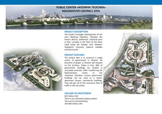 PROJECT DESCRIPTION
The project envisages development of the
area «Nyzhnya Telychka». Telychka- the
historic district, settlement, industrial zone
in Kiev. Located in the Pearl of the River
Lybid along the Dnieper river between
Vydubychi, Zvirynets, Saperna slobidka
and Korchuvate.
PROJECT FEATURES
The project idea is to construct a single
center of government in Ukraine. All
branches of power in Ukraine will situated
on the territory. Today in Kiev, 80% of
government buildings are located in
unsuitable premises. After transferring the
Administrative center to the
«Nyzhnya Telychka» current government
buildings can be used as a hotels,
apartment houses, commercial buildings.
Thus will get rid of the enormous flow of
traffic in the city center.
VOLUME OF INVESTMENT
$0.5 billion USD
There is an unfinished subway station:
The cost of commissioning:
350-400 million UAH
PUBLIC CENTER «NYZHNYA TELYCHKA»
HOLOSIIVS'KYI DISTRICT, KYIV
 