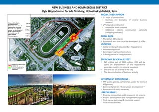 NEW BUSINESS AND COMMERCIAL DISTRICT
Kyiv Hippodrome Facade Territory, Holosiivskyi district, Kyiv
INVESTMENT CONDITIONS :
• PPP (public-private partnership), under the terms of
bid process
• Community fee for infrastructure development *
• Renovation of utility networks
PARTNERSHIP :
• Ensuring competitive and transparent bid process
• Project development and management support
• Post-signing patronage & municipal support
in deal execution etc.
PROJECT DESCRIPTION
• 1st stage of construction:
 Business city (complex of several business
centers)
• 2nd stage of construction:
 Innovative hotel complex
 Additional objects construction optionally
(shopping malls etc.)
TOTAL AREA
• More than 38 hectares
• Estimated area that could be developed : 1.42 ha
LOCATION
• In the territory of relocated Kiev Hippodrome
• Holoseevsky district
• Developed nearby infrastructure
• Subway station in close proximity
ECONOMIC & SOCIAL EFFECT:
• $20 million out of $100 million. USD will be
spent on improvement of the Hippodrome
accordance with international standards
• Efficient use of an area of the city
• The decentralization of business activity
 