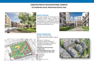CONSTRUCTION OF MULTIFUNCTIONAL COMPLEX
22 Vasylkivska street, Holosiivskyi District, Kyiv
PROJECT FEATURES:
The project provides for construction of a
residential complex where a quarter of
surrounding area is a pedestrian zone (a
concept known as “a town park"). Land plot
is located in residential area bordering the
Holosiivskyi National Nature Park
PROJECT PARAMETERS:
Land plot : 6.7 hа (16.5 acres)
Gross Floor Area of the complex : 106,514
sq.m
Apartments : 74,560 sq.m
Underground parking: 10,300 sq.m
Kindergarten (150 places): 1,800 sq.m
Secondary school (660 places):
7,260 sq.m
Estimated Cost Of Construction :
1.6 Billion UAH
Estimated Payback Period : 2 Years
Internal Rate Of Return (IRR): 50%
 