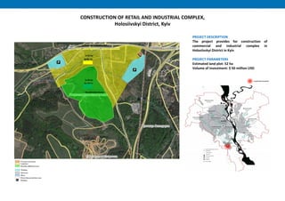 CONSTRUCTION OF RETAIL AND INDUSTRIAL COMPLEX,
Holosiivskyi District, Kyiv
PROJECT DESCRIPTION
The project provides for construction of
commercial and industrial complex in
Holosiivskyi District in Kyiv
PROJECT PARAMETERS
Estimated land plot: 52 ha
Volume of investment: $ 50 million USD
Recultivated dump
unfinished trolleybus line
S=52 ha
S=29 ha
 