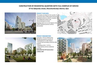 CONSTRUCTION OF RESIDENTIAL QUARTERS WITH FULL COMPLEX OF SERVICE
37-41 Bakynska street, Shevchenkivskyi district, Kyiv
PROJECT FEATURES:
The project provides for the transfer of
production base of Municipal Enterprise
«Kyyivkomunservis» which is situated at
37-41 Bakynska street to 94
Chervonopraporna street.
Buildings which are on the balance sheet
of ME «Kyivkomunservis» will be
demolished.
PROJECT PARAMETERS:
Land plot: 7.56 hа (18.68 acres)
Residential quarters consists of:
- Kindergarten for 200 children
- Primary and secondary school for 600
children
- Shopping center : 0,14 hа
- Three twenty-stories residential
buildings
Estimated Cost Of Construction :
1 billion UAH
 