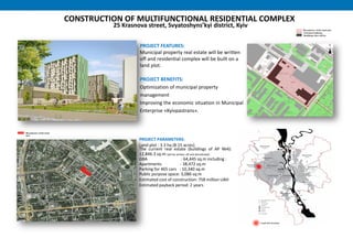 CONSTRUCTION OF MULTIFUNCTIONAL RESIDENTIAL COMPLEX
25 Krasnova street, Svyatoshyns’kyi district, Kyiv
PROJECT FEATURES:
Municipal property real estate will be written
off and residential complex will be built on a
land plot.
PROJECT BENEFITS:
Optimization of municipal property
management
Improving the economic situation in Municipal
Enterprise «Kyivpastrans».
PROJECT PARAMETERS:
Land plot : 3.3 hа (8.15 acres)
The current real estate (buildings of AP №4):
12,846.3 sq.m (will be written off and demolished)
GBA : 64,445 sq.m including :
Apartments : 38,472 sq.m
Parking for 465 cars : 10,340 sq.m
Public purpose space: 3,086 sq.m
Estimated cost of construction: 758 million UAH
Estimated payback period: 2 years
 