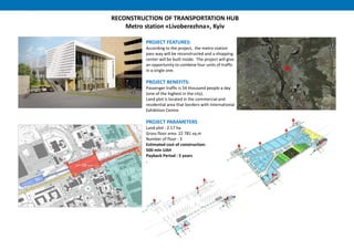 RECONSTRUCTION OF TRANSPORTATION HUB
Metro station «Livoberezhna», Kyiv
PROJECT FEATURES:
According to the project, the metro station
pass way will be reconstructed and a shopping
center will be built inside. The project will give
an opportunity to combine four units of traffic
in a single one.
PROJECT BENEFITS:
Passenger traffic is 54 thousand people a day
(one of the highest in the city).
Land plot is located in the commercial and
residential area that borders with International
Exhibition Centre.
PROJECT PARAMETERS
Land plot : 2.17 hа
Gross floor area: 22 781 sq.m
Number of floor : 3
Estimated cost of construction:
500 mln UAH
Payback Period : 5 years
.
 