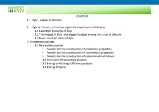 CONTENT
1. Kyiv – capital of Ukraine
2. Kyiv is the most attractive region for investment. in Ukraine
2.1 Favorable economy of Kyiv
2.2 The budget of Kyiv - the biggest budget among the cities of Ukraine
2.3 Investment activities of Kyiv.
3. Investment projects.
3.1 Real estate projects
• Projects for the construction of residential properties
• Projects for the construction of commercial properties
• Projects for the construction of educational institutions
3.2 Transport infrastructure projects
3.3 Energy and Energy Efficiency projects
3.4 Energy Projects
 