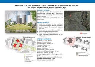 PROJECT FEATURES :
The project provides for construction of a
multifunctional complex with underground
parking and landscaping the surrounding
construction area.
Investor compensate uncompleted cost of
construction.
PROJECT BENEFITS :
• Land plot is located in the established
residential area within walking distance to
public transport – 5 minutes walk to trolley
bus stop;
• Construction of metro in the nearest future;
• Construction provided in two stages;
• The proximity of recreational areas;
• Social effect due to development of the city
infrastructure.
PROJECT PARAMETERS:
Land plot : 1.1 hа (2.71 acres)
2 stages of the construction
Gross Floor Area : 30 136 sq.m
Total area of apartments:
1 stage: 3,971 sq.m
2 stage: 14,053 sq.m
Fitness center (1 stage): 609 sq.m
Kindergarten (97 places)(2 stage): 582 sq.m
Retail space (2 stage): 302 sq.m
Undergroung parking with 215 parking lots: 6,781
sq.m
Estimated cost of construction : 450 million UAH
Estimated payback period : 2 years
Internal rate of return (IRR): 47%
CONSTRUCTION OF A MULTIFUNCTIONAL COMPLEX WITH UNDERGROUND PARKING
7-9 Vasylya Poryka Avenue , Podil's'kyi district, Kyiv
General Plan. The current cituationGeneral Plan. The proposal
 