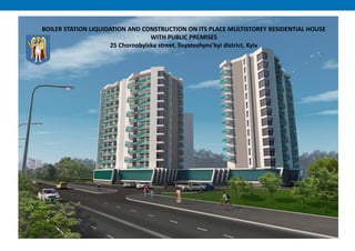 BOILER STATION LIQUIDATION AND CONSTRUCTION ON ITS PLACE MULTISTOREY RESIDENTIAL HOUSE
WITH PUBLIC PREMISES
25 Chornobylska street, Svyatoshyns’kyi district, Kyiv
 