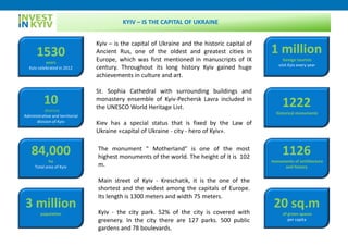 1530
years
Kyiv celebrated in 2012
10
districts
Administrative and territorial
division of Kyiv
84,000
ha
Total area of Kyiv
3 million
population
1 million
foreign tourists
visit Kyiv every year
Kyiv – is the capital of Ukraine and the historic capital of
Ancient Rus, one of the oldest and greatest cities in
Europe, which was first mentioned in manuscripts of IX
century. Throughout its long history Kyiv gained huge
achievements in culture and art.
St. Sophia Cathedral with surrounding buildings and
monastery ensemble of Kyiv-Pechersk Lavra included in
the UNESCO World Heritage List.
Kiev has a special status that is fixed by the Law of
Ukraine «capital of Ukraine - city - hero of Kyiv».
1222
historical monuments
1126
monuments of architecture
and history
The monument " Motherland" is one of the most
highest monuments of the world. The height of it is 102
m.
Main street of Kyiv - Kreschatik, it is the one of the
shortest and the widest among the capitals of Europe.
Its length is 1300 meters and width 75 meters.
Kyiv - the city park. 52% of the city is covered with
greenery. In the city there are 127 parks. 500 public
gardens and 78 boulevards.
20 sq.m
of green spaces
per capita
KYIV – IS THE CAPITAL OF UKRAINE
 