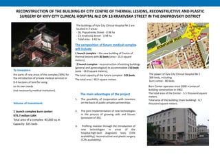 RECONSTRUCTION OF THE BUILDING OF CITY CENTRE OF THERMAL LESIONS, RECONSTRUCTIVE AND PLASTIC
SURGERY OF KYIV CITY CLINICAL HOSPITAL №2 ON 13 KRAKIVSKA STREET IN THE DNIPROVSKYI DISTRICT
The buildings of Kyiv City Clinical Hospital № 2 are
located in 2 areas:
- 36, Popudrenka Street - 0.98 ha
- 13, Krakivska Street - 2,44 ha
- Total area - 3.42 ha
Burn Center operates since 2000 in areas of
building construction in 1962.
The total area of the Center - 5.5 thousand square
meters.
Total area of the building (main building) - 8,7
thousand square meters.Volume of Investment:
1 launch complex burn center:
975.7 millon UAH
Total area of a complex: 40,000 sq.m
Capacity: 325 beds
The composition of future medical complex
will include:
1 launch complex – the new building of Centre of
thermal lesions with 80 beds (area - 16.0 square
meters);
2 launch complex - reconstruction of existing buildings
(general and gynecological) to accommodate 210 beds
(area - 16.0 square meters);
The total capacity of the future complex - 325 beds.
The total area - 40.0 square meters
The power of Kyiv City Clinical Hospital № 2 -
300 beds, including
burn center - 80 beds.
To investors:
the parts of new areas of the complex (30%) for
the introduction of private medical services or
0.4 hectares of land for using
on its own needs
(not necessarily medical institution).
1. The possibility of cooperation with investors
on the basis of public-private partnerships.
2. The joint implementation of new technologies
in the process of growing cells and tissues
(provision of 3%).
3. Profiting investor through the introduction of
new technologies in areas of the
hospital:high-tech diagnostic tests (55%
availability); reconstructive and plastic surgery
(52% availability).
The main advantages of the project
 