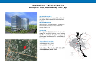 PRIVATE MEDICAL CENTER CONSTRUCTION
3 Zoologichna street, Shevchenkivskyi District, Kyiv
PROJECT PARAMETERS
Estimated land plot : 2.0 ha
Estimated GBA: 13 000 sq.m
Estimated cost of construction: 175 million UAH
Estimated payback period: 7years
PROJECT FEATURES:
Municipal property real estate will be written off
and private medical center will constructed on a
land plot
PROJECT BENEFITS:
Optimization of municipal property management
Improving the economic situation in Kyiv City
Clinical Hospital #14.
LOCATION
The project`s land plot is located in the recreation
area in the territory of Kyiv City Clinical Hospital
#14. The proximity to the public transport – 5
minutes walk to the bus stop, 15 minutes walk to
the metro
 
