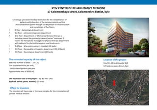 KYIV CENTER OF REHABILITATIVE MEDICINE
17 Solomenskaya street, Solomenskiy district, Kyiv
Creating a specialized medical institution for the rehabilitation of
patients with disorders of the nervous system and the
musculoskeletal system through the expansion of reconstruction
and completion of five floors:
• 0 floor - balneological department
• 1st floor - admission diagnostic department
• 2nd floor - Department of Mechanical (kinezo) therapy is
including rooms for gymnastic trainers (series "motomed '),
rooms for therapeutic massage and physical therapy department
with cabinets for electrotherapy and mud treatments.
• 3rd floor - Sclerosis in-patients hospitals (40 beds)
• 4th floor - Renewable orthopedics department (20-30 beds)
• 5th floor - Neurological department (40 beds).
The estimated capacity of the object:
the total number of beds - 110-120,
100 outpatient visits per shift,
5000 treated patients per year
Approximate area of 8500 m2
The estimated cost of the project - eq. 80 mln. UAH.
Payback period (years, months): 10 years
Location of the project:
Kyiv City Clinical Hospital №4
17, Solomenskaya Street, Kyiv
Offers for investors
The investor will have area of the new complex for the introduction of
private medical services
 