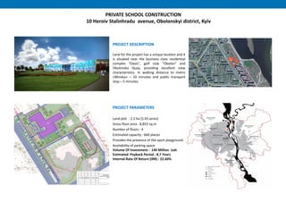 PRIVATE SCHOOL CONSTRUCTION
10 Heroiv Stalinhradu avenue, Obolonskyi district, Kyiv
PROJECT DESCRIPTION
Land for the project has a unique location and it
is situated near the business class residential
complex "Oasis“, golf club "Obolon" and
Obolonska Quay, providing excellent view
characteristics. In walking distance to metro
«Minska» – 10 minutes and public transport
stop – 5 minutes.
PROJECT PARAMETERS
Land plot : 2.2 ha (5.43 acres)
Gross floor area : 8,853 sq.m
Number of floors : 4
Estimated capacity : 660 places
Provides the presence of the sport playground
Availability of parking space
Volume Of Investment : 140 Million Uah
Estimated Payback Period : 8,7 Years
Internal Rate Of Return (IRR) : 22.60%
 