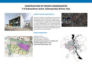 CONSTRUCTION OF PRIVATE KINDERGARTEN
7-A Kudryashova street, Solomyanskyi district, Kyiv
PROJECT FEATURES AND BENEFITS:
Land plot is located in a residential area in the centre
of the quarter, which borders with recreational area –
«Solomyanskyi park». In proximity to public transport
- 10 minutes walk to trolleybus stop, 15 minutes walk
to a metro. Building which is not in working condition
is situated on the land plot and it will be written off
and demolished. Investor will compensate the value
of the property to the special fund budget of Kyiv as a
proceeds from the sale of property.
PROJECT PARAMETERS
Land plot - 0.59 ha
Gross floor area : 1870 sq.m
Estimated capacity : 160 places
Estimated Cost Of Construction : 31 Million UAH
Estimated Payback Period : 5 Years
Internal Rate Of Return (IRR) : 25%
 