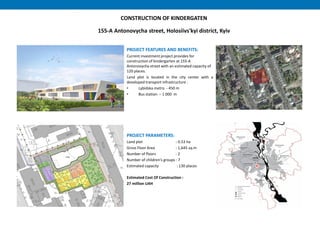 CONSTRUCTION OF KINDERGATEN
155-А Antonovycha street, Holosiivs'kyi district, Kyiv
PROJECT FEATURES AND BENEFITS:
Current investment project provides for
construction of kindergarten at 155-A
Antonovycha street with an estimated capacity of
120 places.
Land plot is located in the city center with a
developed transport infrastructure :
• Lybidska metro - 450 m
• Bus station – 1 000 m
PROJECT PARAMETERS:
Land plot : 0.53 hа
Gross Floor Area : 1,645 sq.m
Number of floors : 2
Number of children's groups : 7
Estimated capacity : 130 places
Estimated Cost Of Construction :
27 million UAH
 
