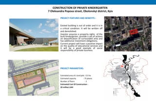 CONSTRUCTION OF PRIVATE KINDERGARTEN
7 Oleksandra Popova street, Obolonskyi district, Kyiv
PROJECT FEATURES AND BENEFITS :
Existed building is out of order and it is in
a critical condition. It will be written off
and demolished.
Investor acquires a property rights of the
built kindergarten, provide a set of actions
on beautification of surrounded area and
has additional investment obligations;
Current project will have a positive impact
on the quality of educational services and
it will be a good example of social
responsibility of private business.
PROJECT PARAMETERS:
Estimated area of a land plot : 0.3 ha
Estimated capacity : 75 places
Number of floors : 2
Estimated Cost Of Construction :
20 million UAH
 
