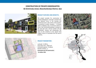 PROJECT FEATURES AND BENEFITS:
The project provides for construction of
private kindergarten. Land plot is located near
Kyiv National Circus in the housing and
commercial area in the center of the quarter.
In proximity to public transport - 5 minutes
walk to trolleybus stop, 10 minutes walk to a
metro. Not functioning building is situated on
the land plot and it will be written off and
demolished. Investor will compensate the
value of the property to the special fund
budget of Kyiv as a proceeds from the sale of
property.
PROJECT PARAMETERS
Land plot : 0,198 hа
Gross floor area : 1029 sq.m
Estimated capacity : 70 places
Number of floors : 2
Estimated Cost Of Construction :
14 million UAH
CONSTRUCTION OF PRIVATE KINDERGARTEN
66 Dmitrivska street, Shevchenkivskyi District, Kyiv
 